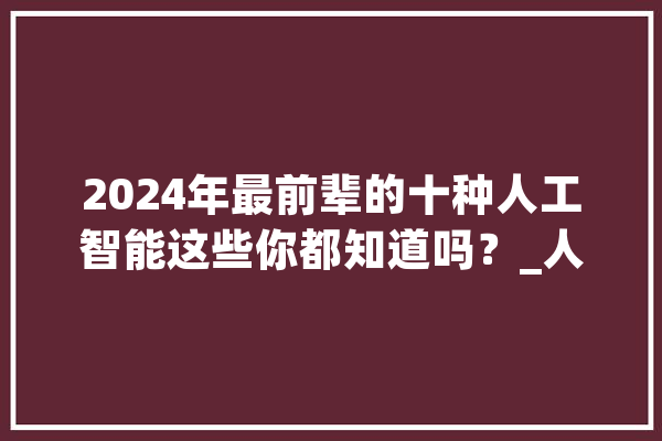 2024年最前辈的十种人工智能这些你都知道吗？_人工智能_庞杂 AI简讯