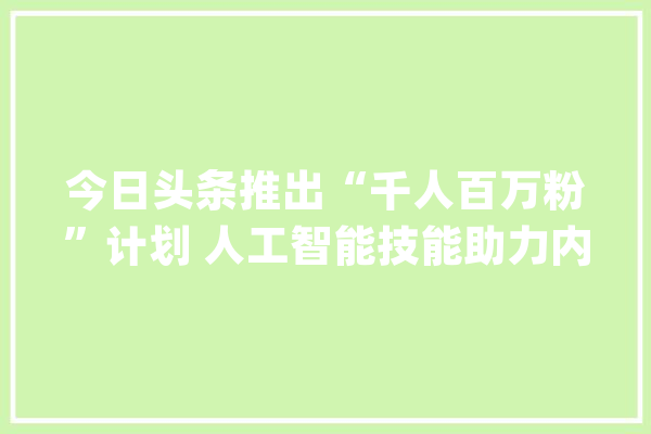 今日头条推出“千人百万粉”计划 人工智能技能助力内容变现_创作者_今日
