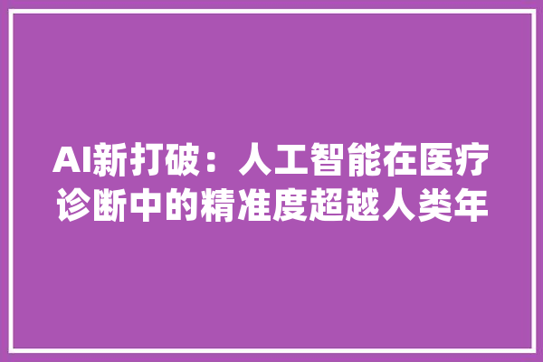 AI新打破：人工智能在医疗诊断中的精准度超越人类年夜夫..._医疗_这一 文字写作