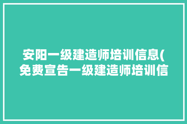 安阳一级建造师培训信息(免费宣告一级建造师培训信息)_安阳_设计培训 计算机