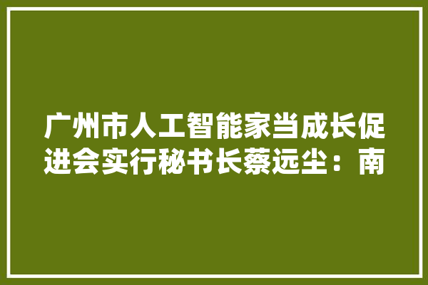 广州市人工智能家当成长促进会实行秘书长蔡远尘：南沙人工智能技能与前辈制造业“软硬结合”迎来新机遇_南沙_人工智能