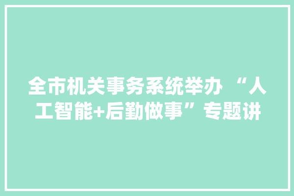 全市机关事务系统举办 “人工智能+后勤做事”专题讲座_后勤_人工智能 云服务