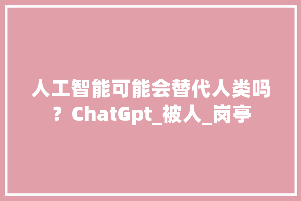 人工智能可能会替代人类吗？ChatGpt_被人_岗亭
