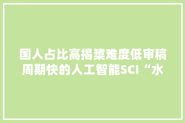 国人占比高揭橥难度低审稿周期快的人工智能SCI“水刊”合集_期刊_人工智能