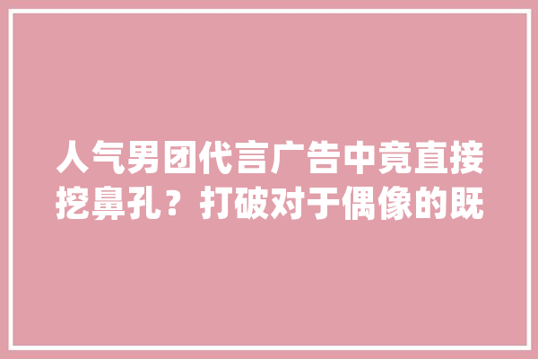 人气男团代言广告中竟直接挖鼻孔？打破对于偶像的既定印象！_代言人_告白 智能写作