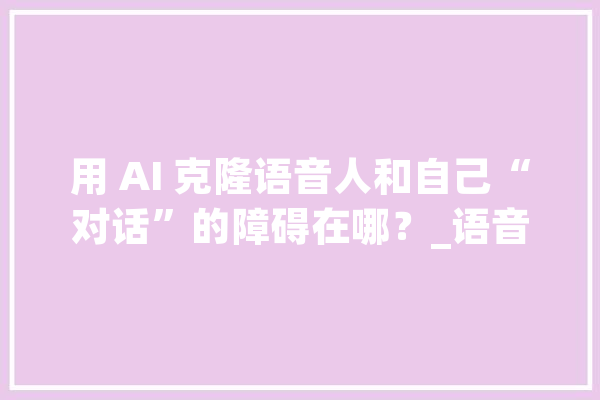 用 AI 克隆语音人和自己“对话”的障碍在哪？_语音_技巧