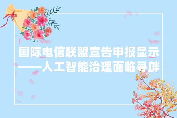 国际电信联盟宣告申报显示——人工智能治理面临寻衅_人工智能_技巧