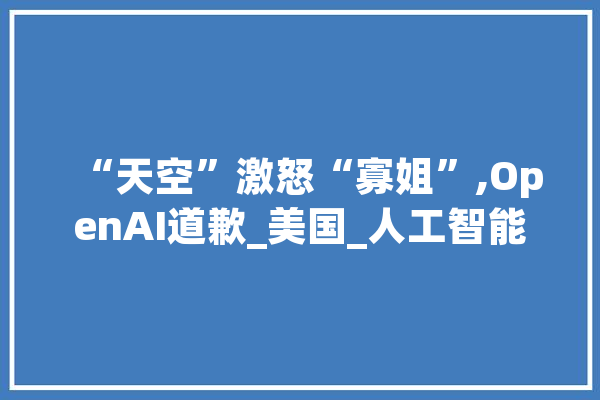 “天空”激怒“寡姐”,OpenAI道歉_美国_人工智能 云服务