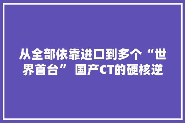 从全部依靠进口到多个“世界首台” 国产CT的硬核逆袭_医疗_国内 AI快讯