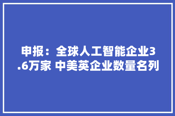 申报：全球人工智能企业3.6万家 中美英企业数量名列前茅_人工智能_企业