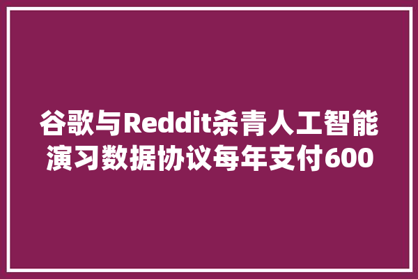谷歌与Reddit杀青人工智能演习数据协议每年支付6000万美元_人工智能_数据 科技快讯