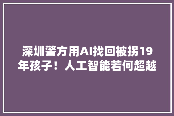 深圳警方用AI找回被拐19年孩子！人工智能若何超越肉眼记忆？_年纪_画像