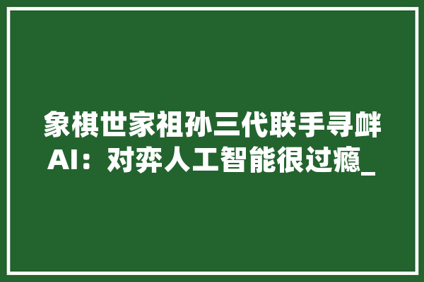 象棋世家祖孙三代联手寻衅AI：对弈人工智能很过瘾_萝卜_象棋