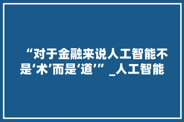 “对于金融来说人工智能不是‘术’而是‘道’”_人工智能_技巧 文字写作