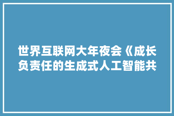 世界互联网大年夜会《成长负责任的生成式人工智能共识》（全文）_人工智能_技巧