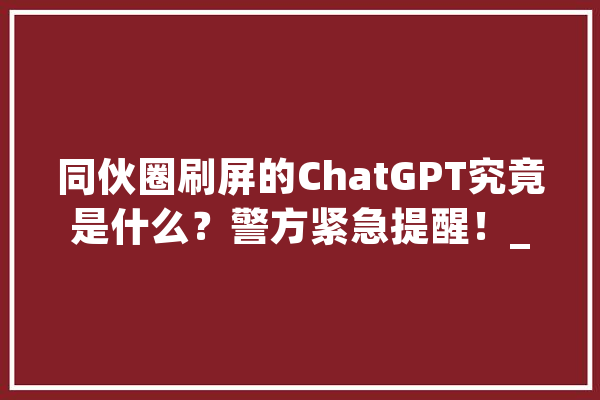 同伙圈刷屏的ChatGPT究竟是什么？警方紧急提醒！_造孽分子_谜底