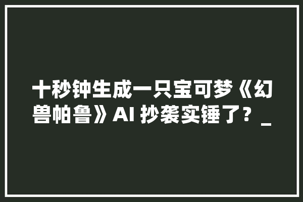 十秒钟生成一只宝可梦《幻兽帕鲁》AI 抄袭实锤了？_模子_幻兽 云服务