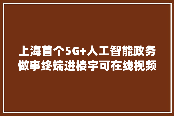 上海首个5G+人工智能政务做事终端进楼宇可在线视频咨询_终端_小二 智能问答