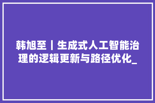 韩旭至｜生成式人工智能治理的逻辑更新与路径优化_人工智能_供给者