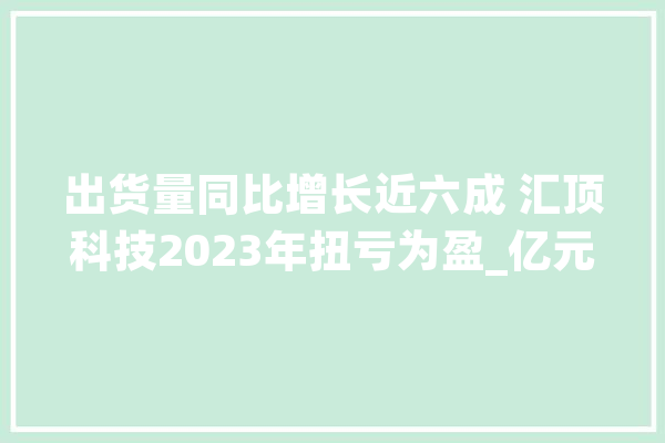 出货量同比增长近六成 汇顶科技2023年扭亏为盈_亿元_该公司