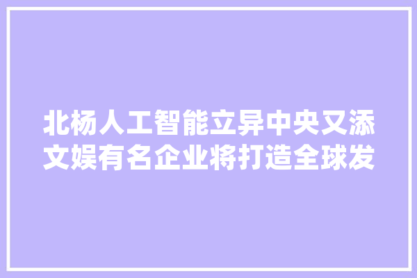 北杨人工智能立异中央又添文娱有名企业将打造全球发行中央！_徐汇区_人工智能