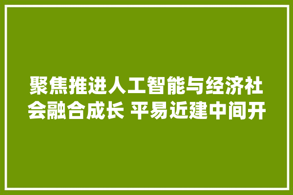 聚焦推进人工智能与经济社会融合成长 平易近建中间开展2024年度重点考察调研_人工智能_家当