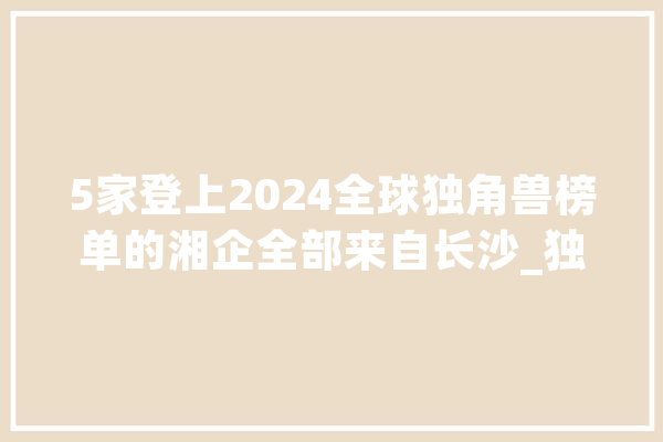 5家登上2024全球独角兽榜单的湘企全部来自长沙_独角兽_长沙