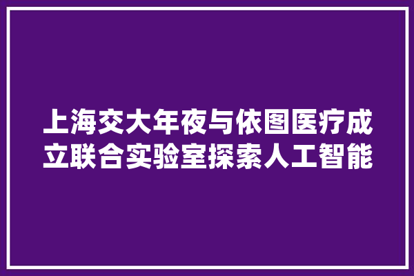 上海交大年夜与依图医疗成立联合实验室探索人工智能诊断肿瘤_人工智能_医疗 文字写作