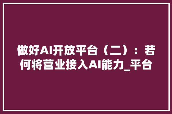 做好AI开放平台（二）：若何将营业接入AI能力_平台_才能 智能助手
