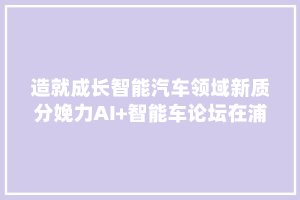 造就成长智能汽车领域新质分娩力AI+智能车论坛在浦东新区举办_家当_模子