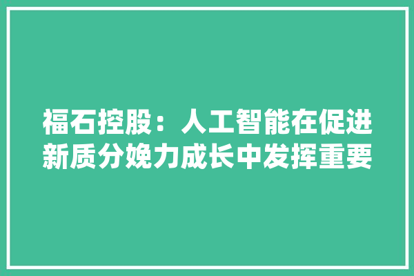 福石控股：人工智能在促进新质分娩力成长中发挥重要浸染_公司_人工智能 智能助手