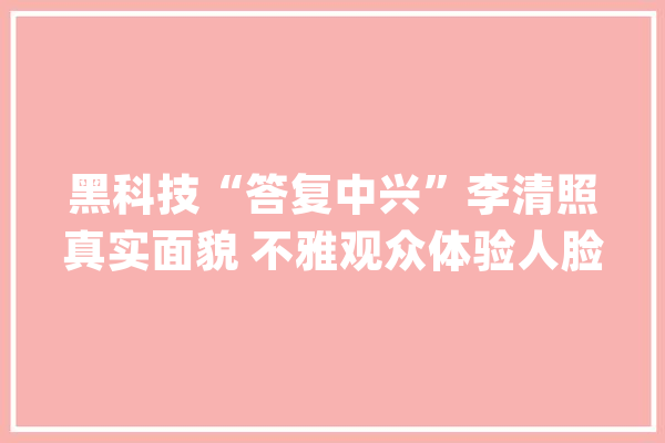 黑科技“答复中兴”李清照真实面貌 不雅观众体验人脸识别技能直呼“心情舒畅”_李清照_线上 AI简讯