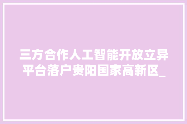 三方合作人工智能开放立异平台落户贵阳国家高新区_人工智能_贵阳 科技快讯