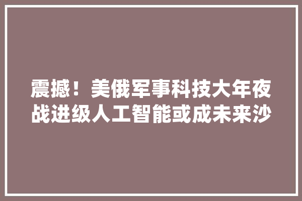 震撼！美俄军事科技大年夜战进级人工智能或成未来沙场制胜关键_军事_俄罗斯