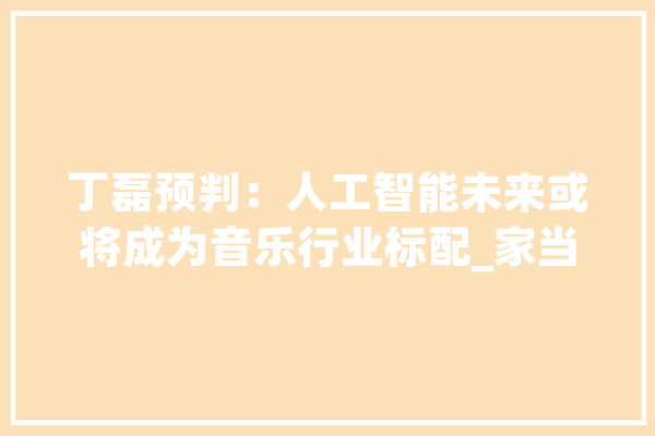 丁磊预判：人工智能未来或将成为音乐行业标配_家当_音乐 AI简讯