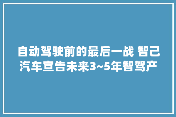自动驾驶前的最后一战 智己汽车宣告未来3~5年智驾产品落地路线图_地图_汽车 文字写作