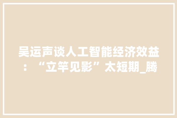 吴运声谈人工智能经济效益：“立竿见影”太短期_腾讯_家当 智能写作