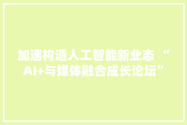 加速构造人工智能新业态 “AI+与媒体融合成长论坛”在沪举办_上海_财经