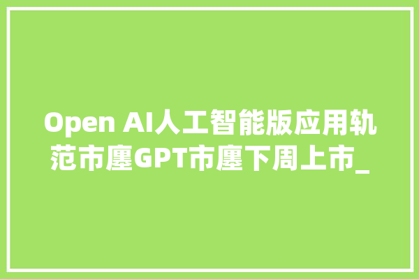 Open AI人工智能版应用轨范市廛GPT市廛下周上市_纽约时报_媒体