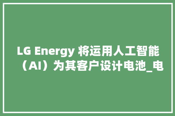 LG Energy 将运用人工智能（AI）为其客户设计电池_电池_人工智能