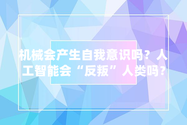 机械会产生自我意识吗？人工智能会“反叛”人类吗？_人工智能_人类