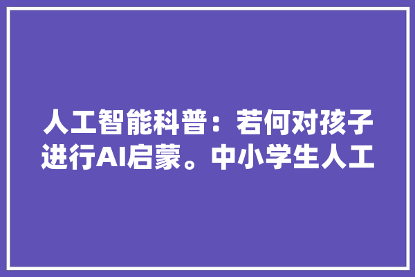 人工智能科普：若何对孩子进行AI启蒙。中小学生人工智能科普_人工智能_孩子 绘影字幕
