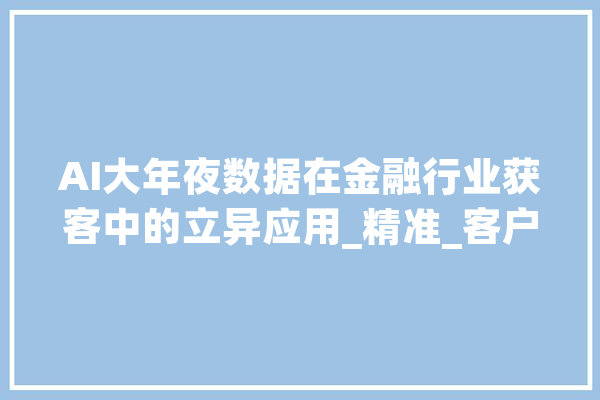 AI大年夜数据在金融行业获客中的立异应用_精准_客户 云服务