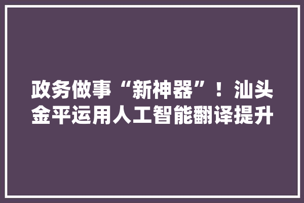 政务做事“新神器”！汕头金平运用人工智能翻译提升政务做事效能_汕头_政务
