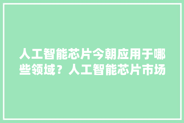 人工智能芯片今朝应用于哪些领域？人工智能芯片市场规模_芯片_人工智能 智能写作