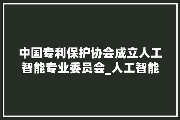 中国专利保护协会成立人工智能专业委员会_人工智能_家当