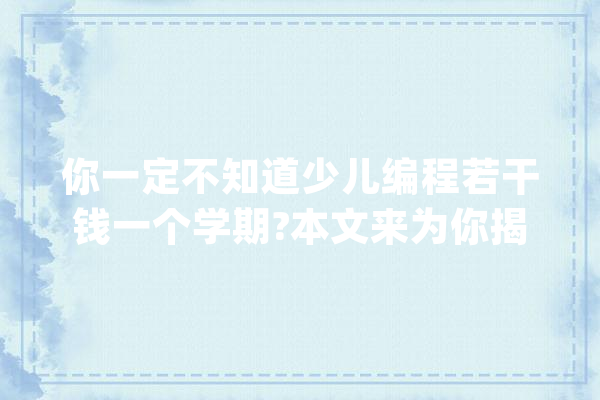 你一定不知道少儿编程若干钱一个学期?本文来为你揭晓谜底！_费用_课程