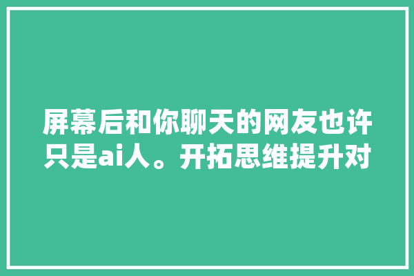屏幕后和你聊天的网友也许只是ai人。开拓思维提升对ai的认知_虚伪_的人