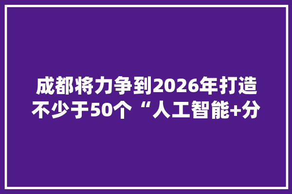 成都将力争到2026年打造不少于50个“人工智能+分娩”立异应用场景_人工智能_家当 智能写作