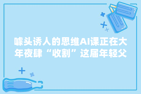 噱头诱人的思维AI课正在大年夜肆“收割”这届年轻父母_思维_教师
